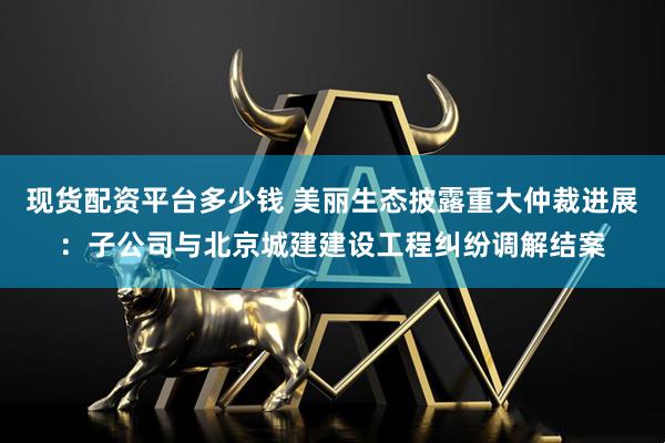 现货配资平台多少钱 美丽生态披露重大仲裁进展：子公司与北京城建建设工程纠纷调解结案