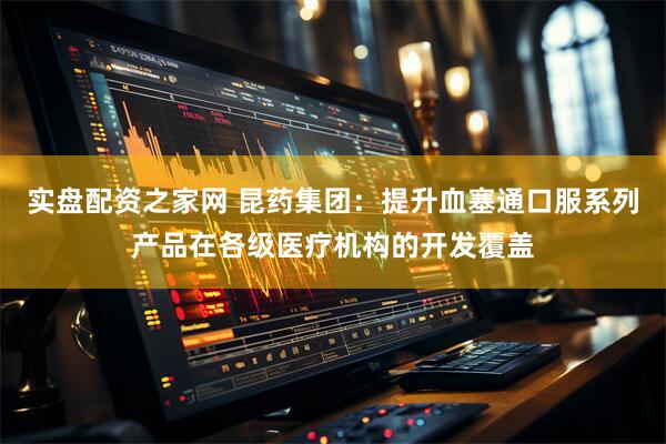 实盘配资之家网 昆药集团：提升血塞通口服系列产品在各级医疗机构的开发覆盖