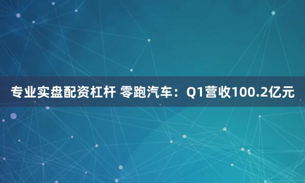 专业实盘配资杠杆 零跑汽车：Q1营收100.2亿元