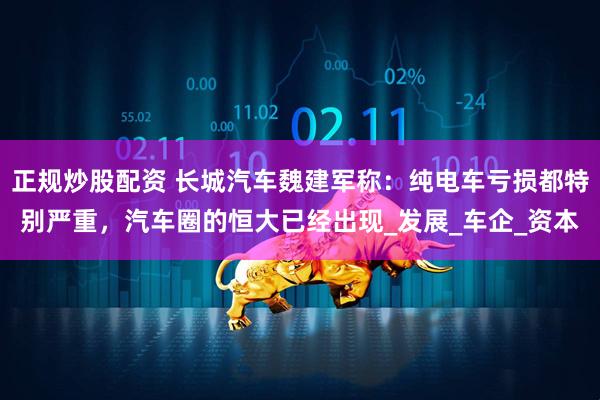 正规炒股配资 长城汽车魏建军称：纯电车亏损都特别严重，汽车圈的恒大已经出现_发展_车企_资本