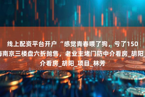 线上配资平台开户 “感觉青春喂了狗，亏了150万！” 中海南京三楼盘六折抛售，老业主堵门防中介看房_胡阳_项目_林芳