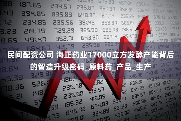 民间配资公司 海正药业17000立方发酵产能背后的智造升级密码_原料药_产品_生产