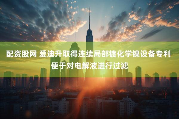 配资股网 爱迪升取得连续局部镀化学镍设备专利 便于对电解液进行过滤