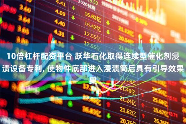 10倍杠杆配资平台 跃华石化取得连续型催化剂浸渍设备专利, 使物件底部进入浸渍筒后具有引导效果