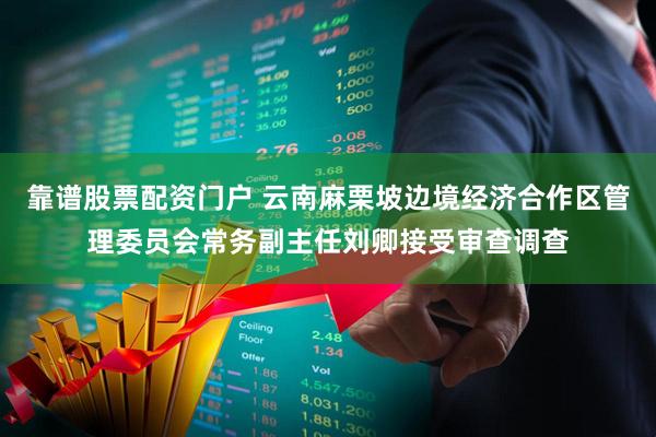 靠谱股票配资门户 云南麻栗坡边境经济合作区管理委员会常务副主任刘卿接受审查调查