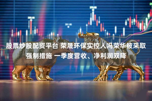 股票炒股配资平台 荣晟环保实控人冯荣华被采取强制措施 一季度营收、净利润双降