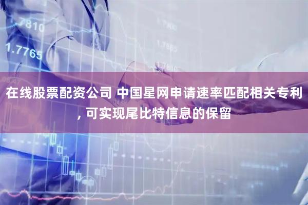在线股票配资公司 中国星网申请速率匹配相关专利, 可实现尾比特信息的保留