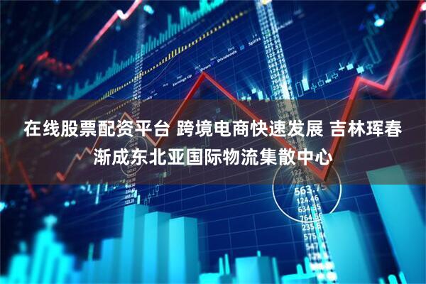 在线股票配资平台 跨境电商快速发展 吉林珲春渐成东北亚国际物流集散中心