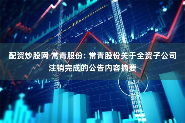 配资炒股网 常青股份: 常青股份关于全资子公司注销完成的公告内容摘要