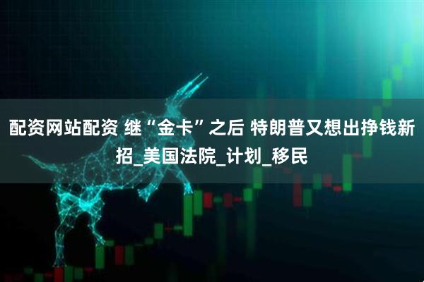 配资网站配资 继“金卡”之后 特朗普又想出挣钱新招_美国法院_计划_移民
