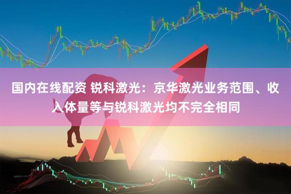 国内在线配资 锐科激光：京华激光业务范围、收入体量等与锐科激光均不完全相同