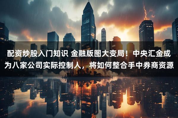 配资炒股入门知识 金融版图大变局！中央汇金成为八家公司实际控制人，将如何整合手中券商资源