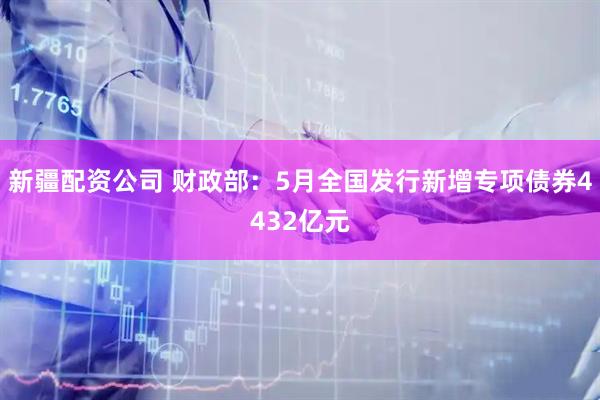 新疆配资公司 财政部：5月全国发行新增专项债券4432亿元