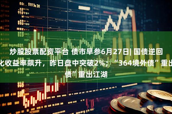 炒股股票配资平台 债市早参6月27日| 国债逆回购年化收益率飙升，昨日盘中突破2%；“364境外债”重出江湖