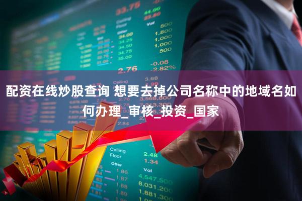 配资在线炒股查询 想要去掉公司名称中的地域名如何办理_审核_投资_国家
