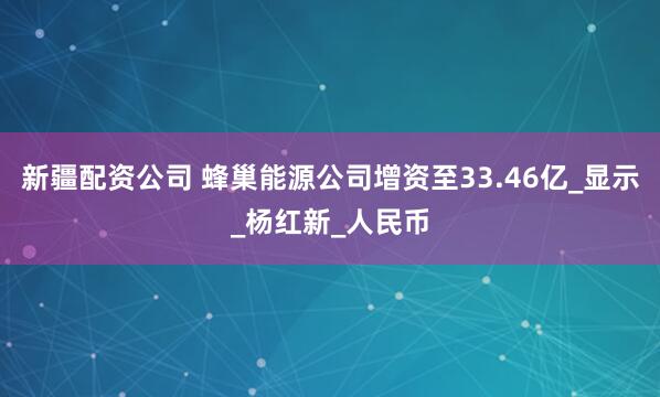 新疆配资公司 蜂巢能源公司增资至33.46亿_显示_杨红新_人民币