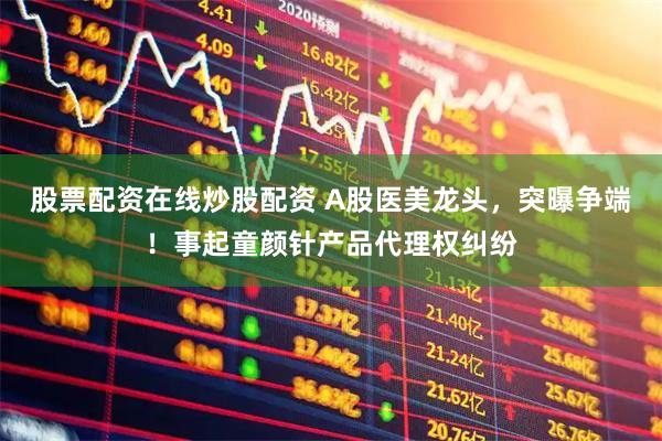 股票配资在线炒股配资 A股医美龙头，突曝争端！事起童颜针产品代理权纠纷