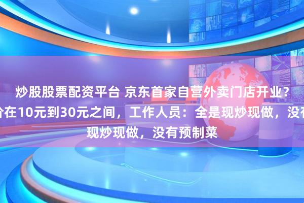 炒股股票配资平台 京东首家自营外卖门店开业？商品单价在10元到30元之间，工作人员：全是现炒现做，没有预制菜