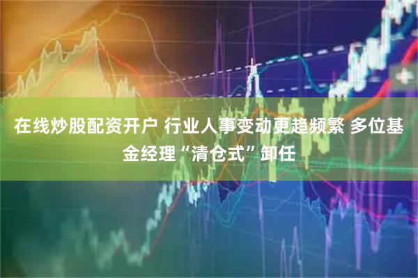 在线炒股配资开户 行业人事变动更趋频繁 多位基金经理“清仓式”卸任