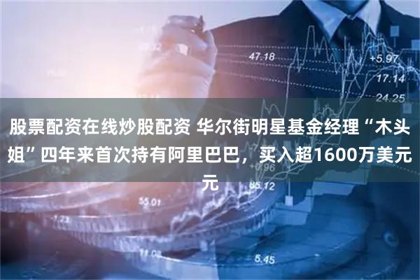 股票配资在线炒股配资 华尔街明星基金经理“木头姐”四年来首次持有阿里巴巴，买入超1600万美元