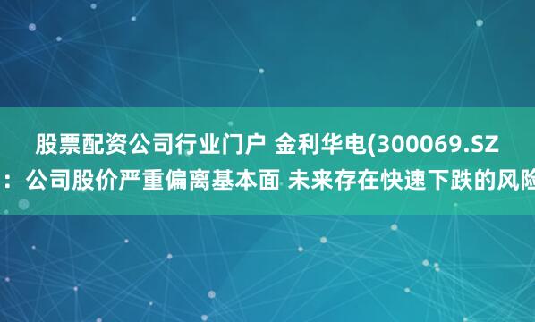 股票配资公司行业门户 金利华电(300069.SZ)：公司股价严重偏离基本面 未来存在快速下跌的风险