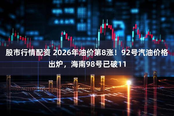 股市行情配资 2026年油价第8涨！92号汽油价格出炉，海南98号已破11