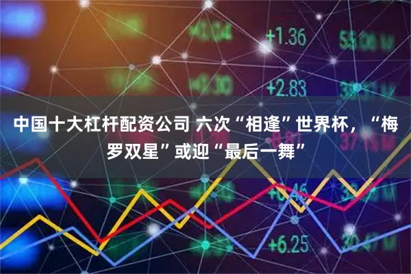 中国十大杠杆配资公司 六次“相逢”世界杯，“梅罗双星”或迎“最后一舞”