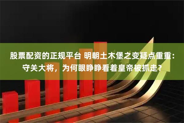 股票配资的正规平台 明朝土木堡之变疑点重重：守关大将，为何眼睁睁看着皇帝被抓走？